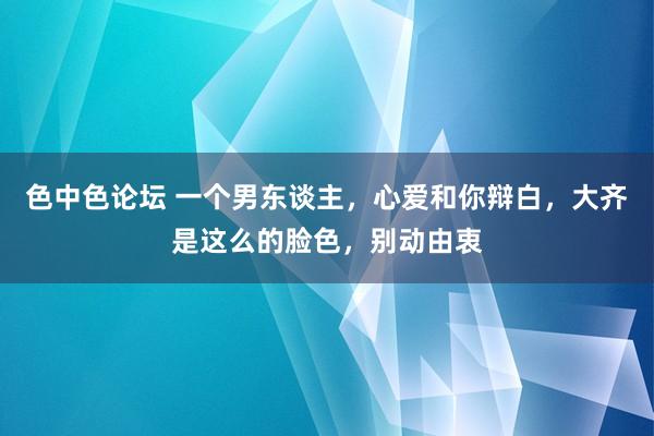 色中色论坛 一个男东谈主，心爱和你辩白，大齐是这么的脸色，别动由衷