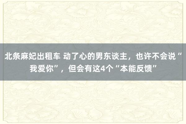 北条麻妃出租车 动了心的男东谈主，也许不会说“我爱你”，但会有这4个“本能反馈”