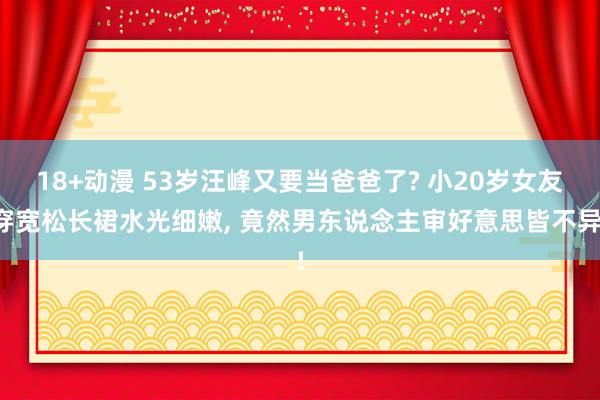18+动漫 53岁汪峰又要当爸爸了? 小20岁女友穿宽松长裙水光细嫩， 竟然男东说念主审好意思皆不异!
