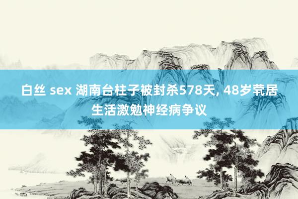 白丝 sex 湖南台柱子被封杀578天， 48岁茕居生活激勉神经病争议