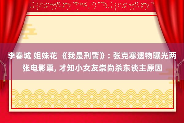 李春城 姐妹花 《我是刑警》: 张克寒遗物曝光两张电影票， 才知小女友崇尚杀东谈主原因