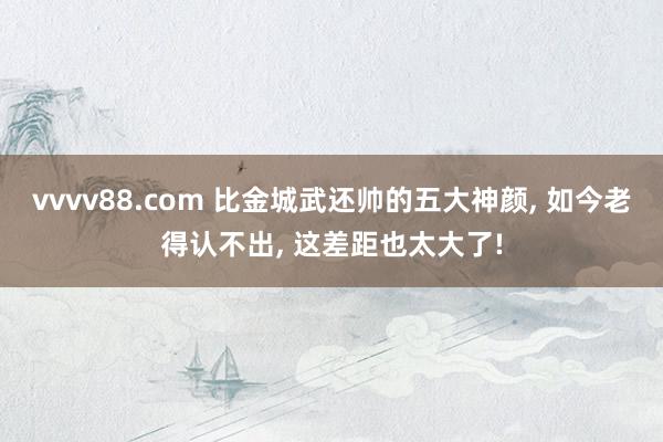 vvvv88.com 比金城武还帅的五大神颜， 如今老得认不出， 这差距也太大了!