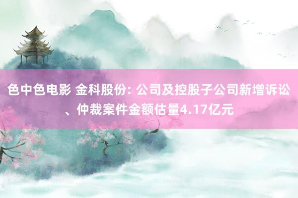 色中色电影 金科股份: 公司及控股子公司新增诉讼、仲裁案件金额估量4.17亿元
