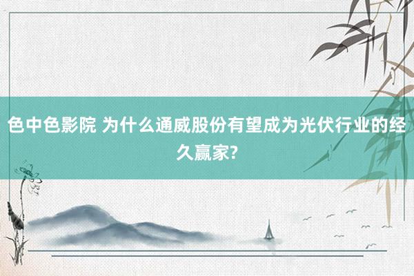 色中色影院 为什么通威股份有望成为光伏行业的经久赢家?