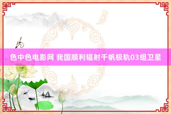 色中色电影网 我国顺利辐射千帆极轨03组卫星
