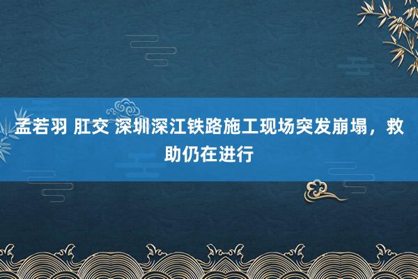 孟若羽 肛交 深圳深江铁路施工现场突发崩塌，救助仍在进行
