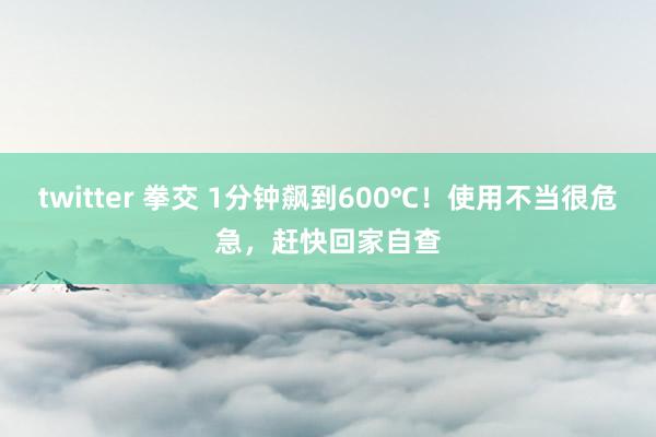 twitter 拳交 1分钟飙到600℃！使用不当很危急，赶快回家自查