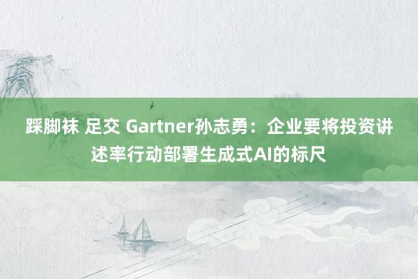 踩脚袜 足交 Gartner孙志勇：企业要将投资讲述率行动部署生成式AI的标尺
