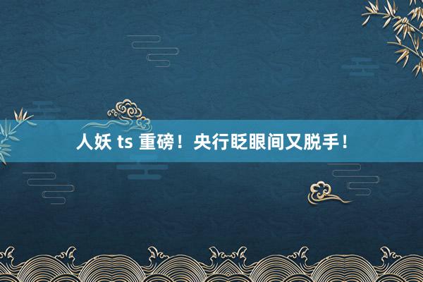 人妖 ts 重磅！央行眨眼间又脱手！