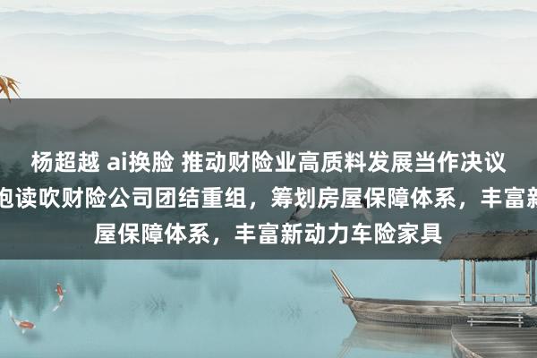 杨超越 ai换脸 推动财险业高质料发展当作决议“20条”出炉 饱读吹财险公司团结重组，筹划房屋保障体系，丰富新动力车险家具