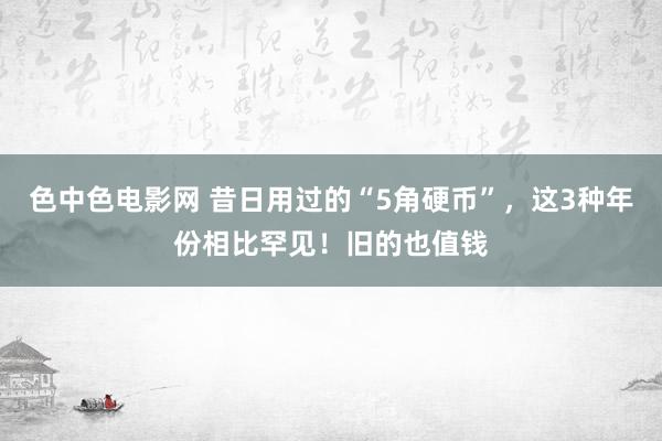 色中色电影网 昔日用过的“5角硬币”，这3种年份相比罕见！旧的也值钱