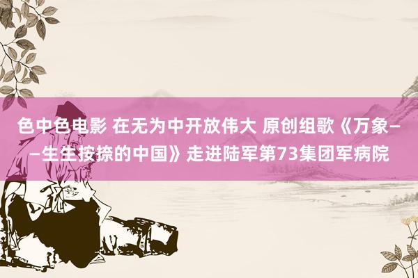 色中色电影 在无为中开放伟大 原创组歌《万象——生生按捺的中国》走进陆军第73集团军病院
