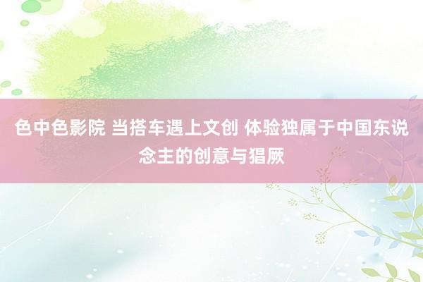 色中色影院 当搭车遇上文创 体验独属于中国东说念主的创意与猖厥