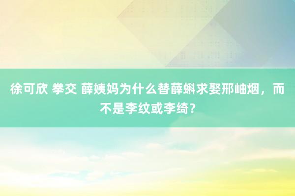 徐可欣 拳交 薛姨妈为什么替薛蝌求娶邢岫烟，而不是李纹或李绮？
