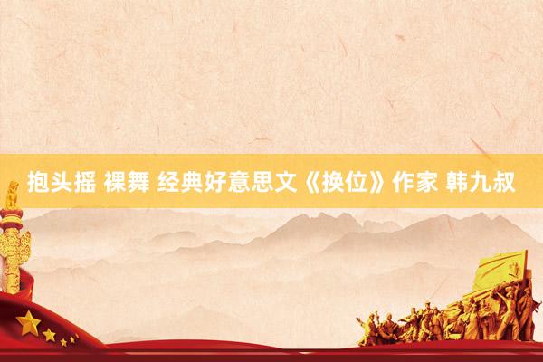 抱头摇 裸舞 经典好意思文《换位》作家 韩九叔