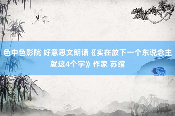 色中色影院 好意思文朗诵《实在放下一个东说念主就这4个字》作家 苏绾