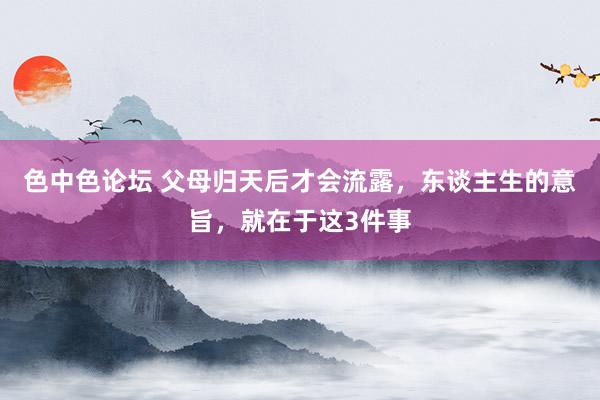色中色论坛 父母归天后才会流露，东谈主生的意旨，就在于这3件事