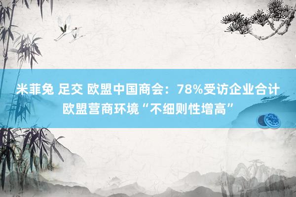 米菲兔 足交 欧盟中国商会：78%受访企业合计欧盟营商环境“不细则性增高”