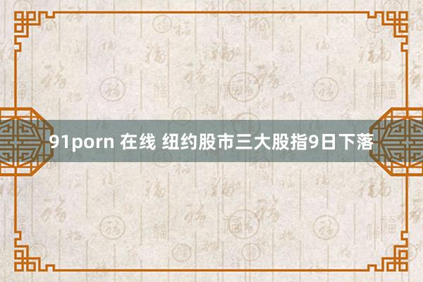 91porn 在线 纽约股市三大股指9日下落