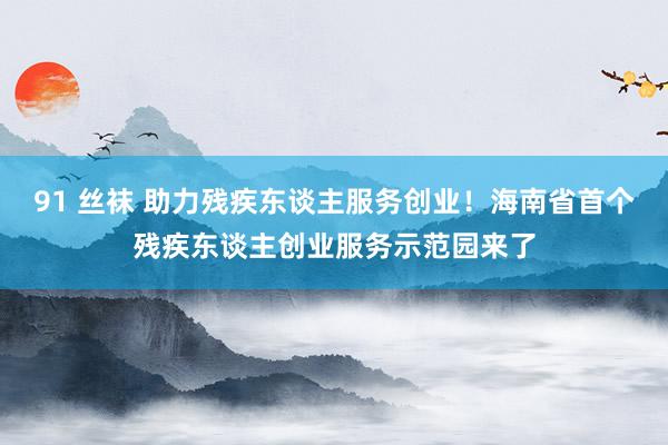 91 丝袜 助力残疾东谈主服务创业！海南省首个残疾东谈主创业服务示范园来了