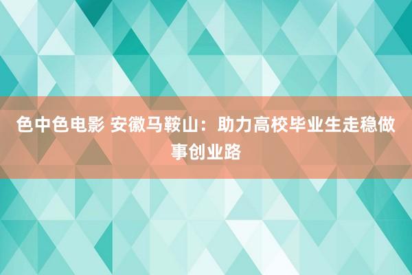色中色电影 安徽马鞍山：助力高校毕业生走稳做事创业路