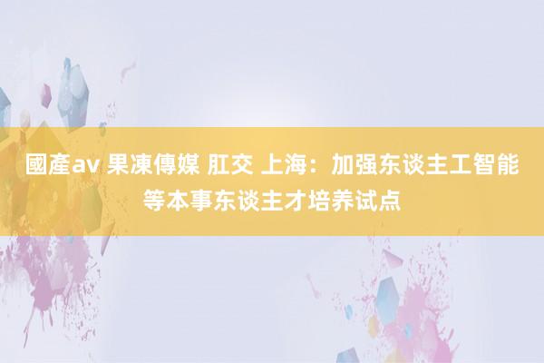 國產av 果凍傳媒 肛交 上海：加强东谈主工智能等本事东谈主才培养试点