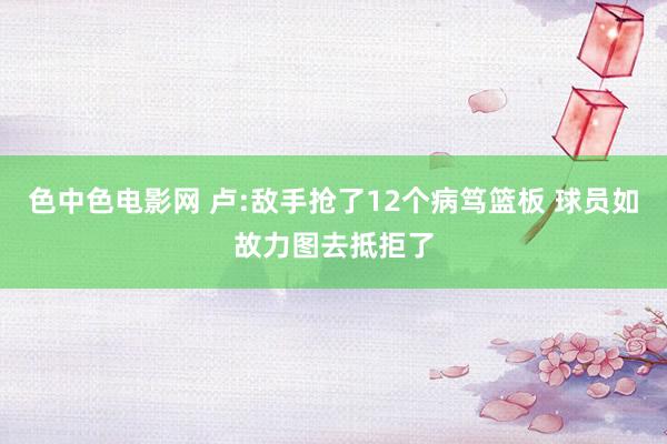 色中色电影网 卢:敌手抢了12个病笃篮板 球员如故力图去抵拒了