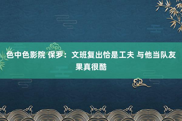色中色影院 保罗：文班复出恰是工夫 与他当队友果真很酷