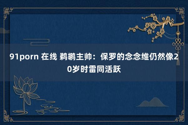 91porn 在线 鹈鹕主帅:保罗的念念维仍然像20岁时雷同活跃