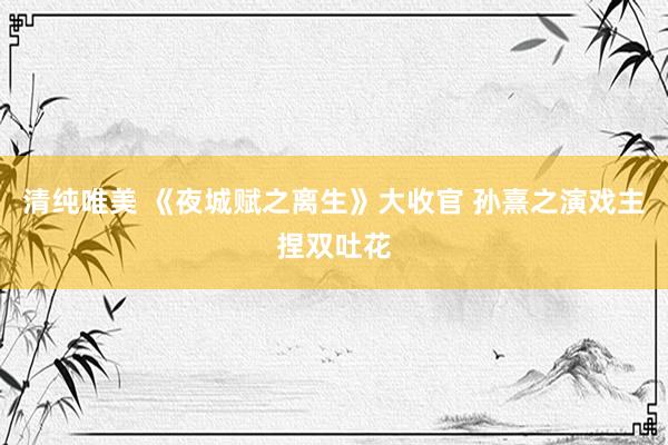 清纯唯美 《夜城赋之离生》大收官 孙熹之演戏主捏双吐花