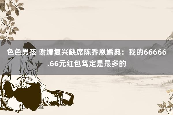 色色男孩 谢娜复兴缺席陈乔恩婚典：我的66666.66元红包笃定是最多的