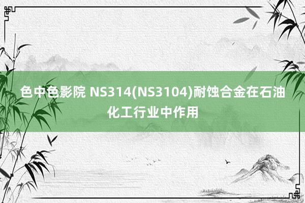 色中色影院 NS314(NS3104)耐蚀合金在石油化工行业中作用