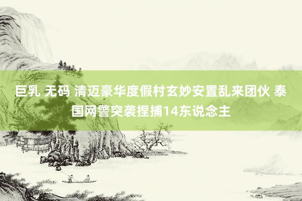 巨乳 无码 清迈豪华度假村玄妙安置乱来团伙 泰国网警突袭捏捕14东说念主