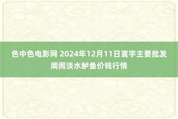 色中色电影网 2024年12月11日寰宇主要批发阛阓淡水鲈鱼价钱行情