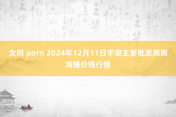 女同 porn 2024年12月11日宇宙主要批发阛阓海鳗价钱行情