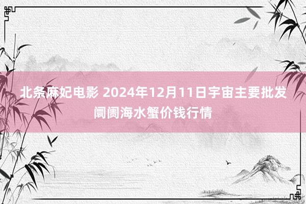 北条麻妃电影 2024年12月11日宇宙主要批发阛阓海水蟹价钱行情