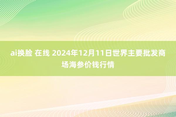 ai换脸 在线 2024年12月11日世界主要批发商场海参价钱行情