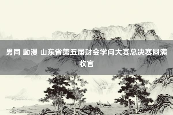 男同 動漫 山东省第五届财会学问大赛总决赛圆满收官
