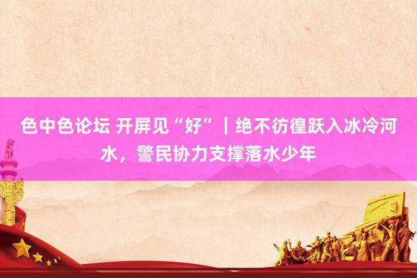 色中色论坛 开屏见“好”｜绝不彷徨跃入冰冷河水，警民协力支撑落水少年