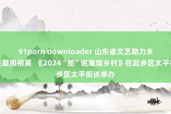 91porn downloader 山东省文艺助力乡村振兴主题照相展  《2024“图”说璀璨乡村》在起步区太平街谈举办