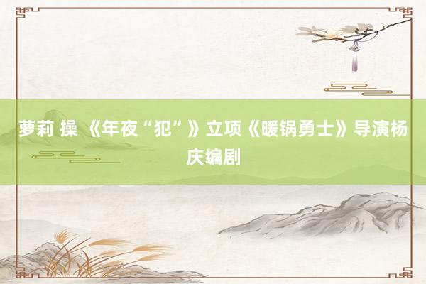 萝莉 操 《年夜“犯”》立项《暖锅勇士》导演杨庆编剧