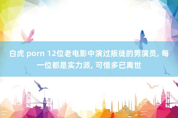 白虎 porn 12位老电影中演过叛徒的男演员， 每一位都是实力派， 可惜多已离世