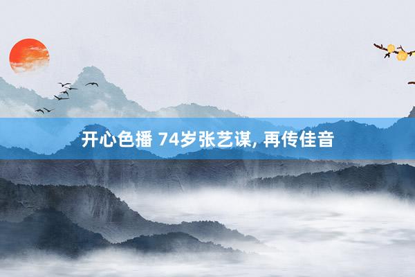 开心色播 74岁张艺谋， 再传佳音
