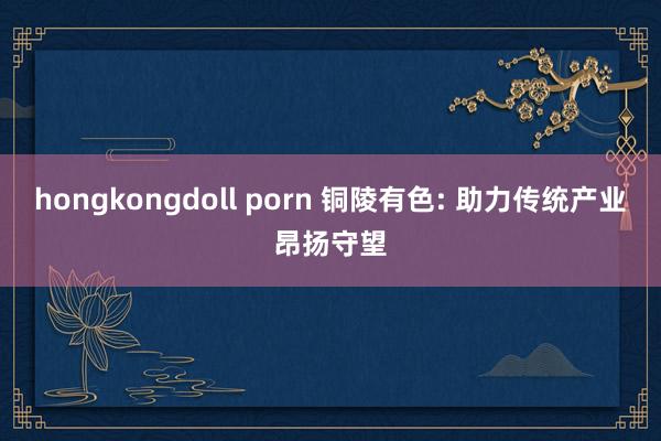 hongkongdoll porn 铜陵有色: 助力传统产业昂扬守望