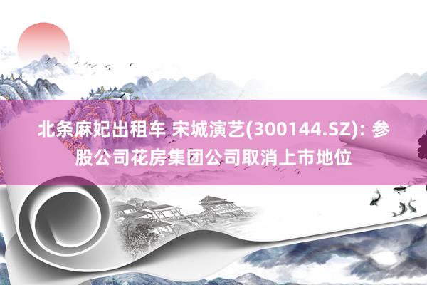 北条麻妃出租车 宋城演艺(300144.SZ): 参股公司花房集团公司取消上市地位