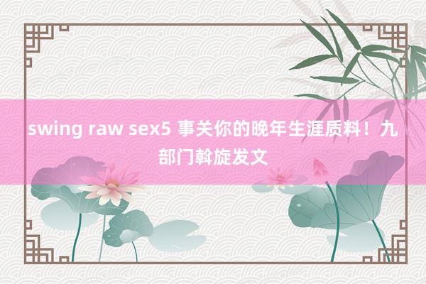swing raw sex5 事关你的晚年生涯质料！九部门斡旋发文