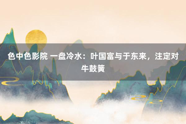 色中色影院 一盘冷水：叶国富与于东来，注定对牛鼓簧