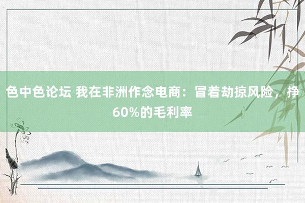 色中色论坛 我在非洲作念电商：冒着劫掠风险，挣60%的毛利率