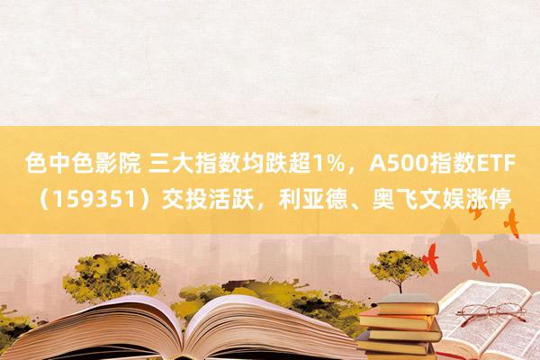 色中色影院 三大指数均跌超1%，A500指数ETF（159351）交投活跃，利亚德、奥飞文娱涨停