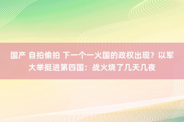 国产 自拍偷拍 下一个一火国的政权出现？以军大举挺进第四国：战火烧了几天几夜